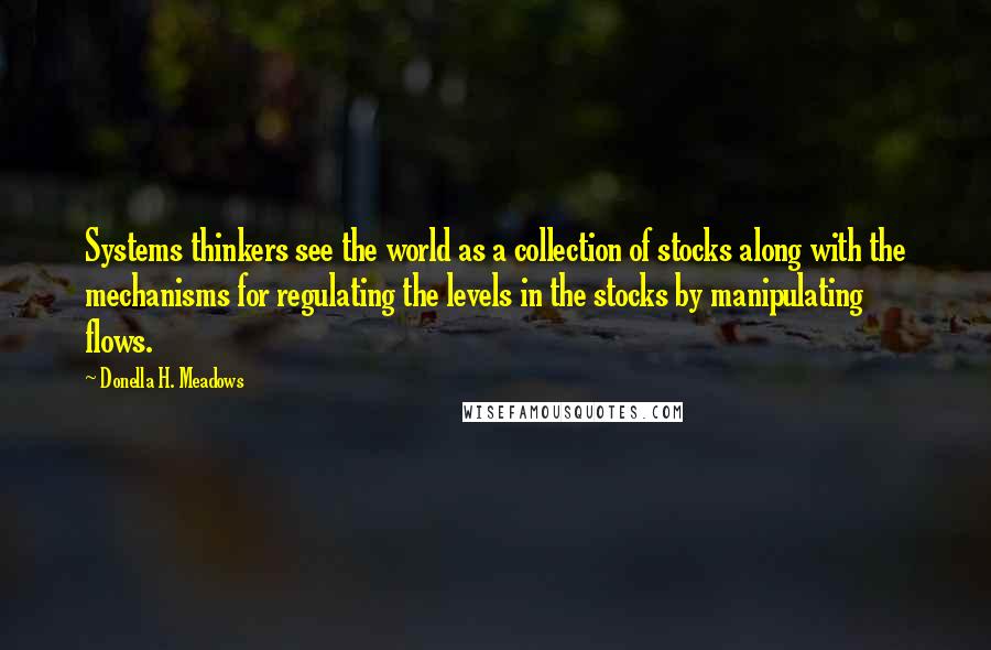 Donella H. Meadows quotes: Systems thinkers see the world as a collection of stocks along with the mechanisms for regulating the levels in the stocks by manipulating flows.