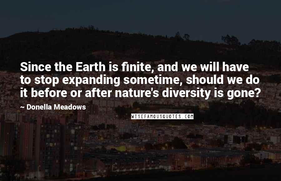 Donella Meadows quotes: Since the Earth is finite, and we will have to stop expanding sometime, should we do it before or after nature's diversity is gone?