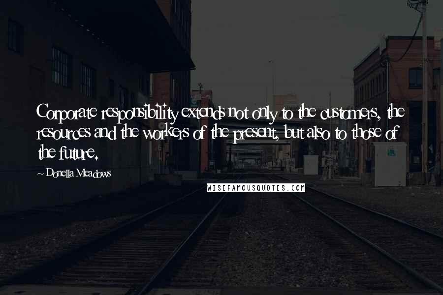 Donella Meadows quotes: Corporate responsibility extends not only to the customers, the resources and the workers of the present, but also to those of the future.