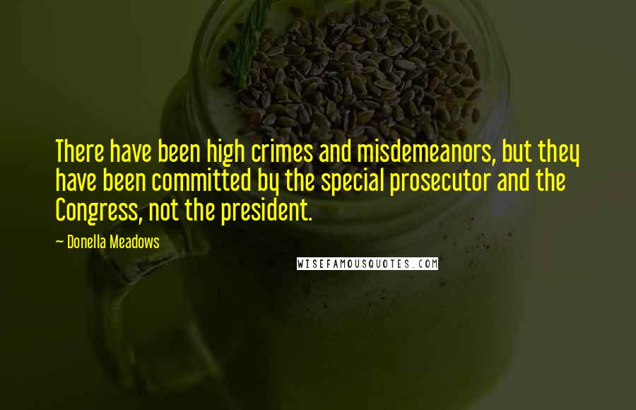 Donella Meadows quotes: There have been high crimes and misdemeanors, but they have been committed by the special prosecutor and the Congress, not the president.