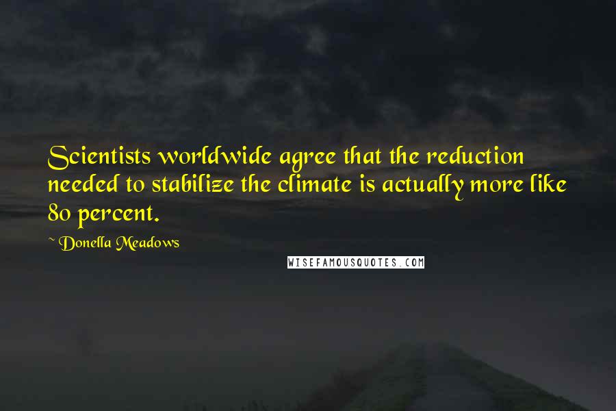 Donella Meadows quotes: Scientists worldwide agree that the reduction needed to stabilize the climate is actually more like 80 percent.