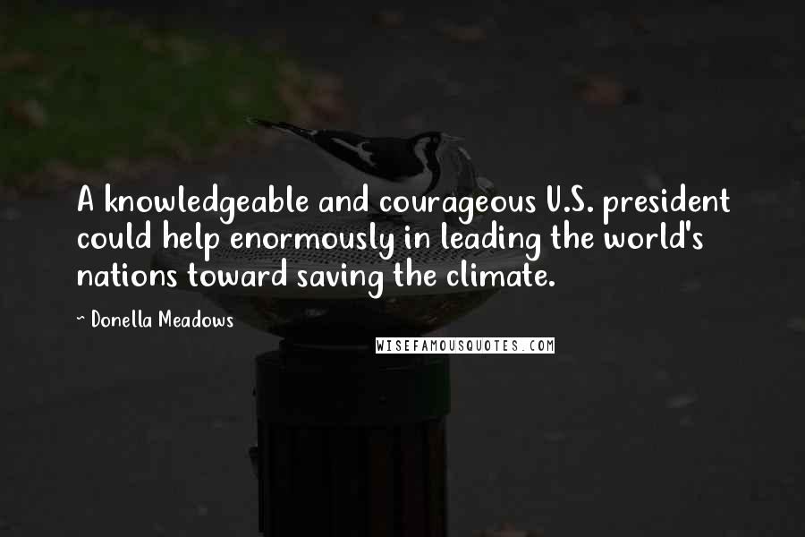 Donella Meadows quotes: A knowledgeable and courageous U.S. president could help enormously in leading the world's nations toward saving the climate.