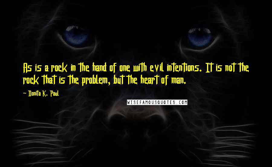 Donita K. Paul quotes: As is a rock in the hand of one with evil intentions. It is not the rock that is the problem, but the heart of man. Donita K. Paul quotes: As is a rock in the hand of one with evil intentions. It is not the rock that is the problem, but the heart of man.