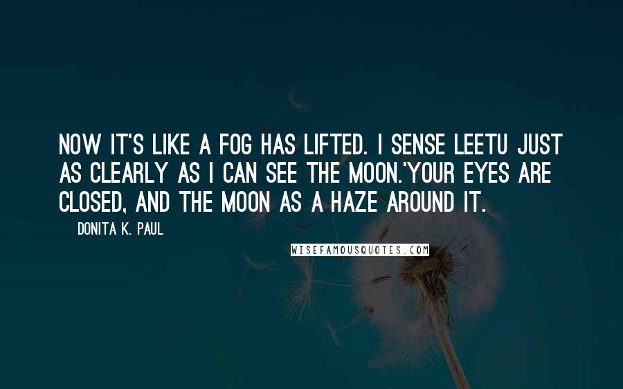 Donita K. Paul quotes: Now it's like a fog has lifted. I sense Leetu just as clearly as I can see the moon.'Your eyes are closed, and the moon as a haze around it. Donita K. Paul quotes: Now it's like a fog has lifted. I sense Leetu just as clearly as I can see the moon.'Your eyes are closed, and the moon as a haze around it.