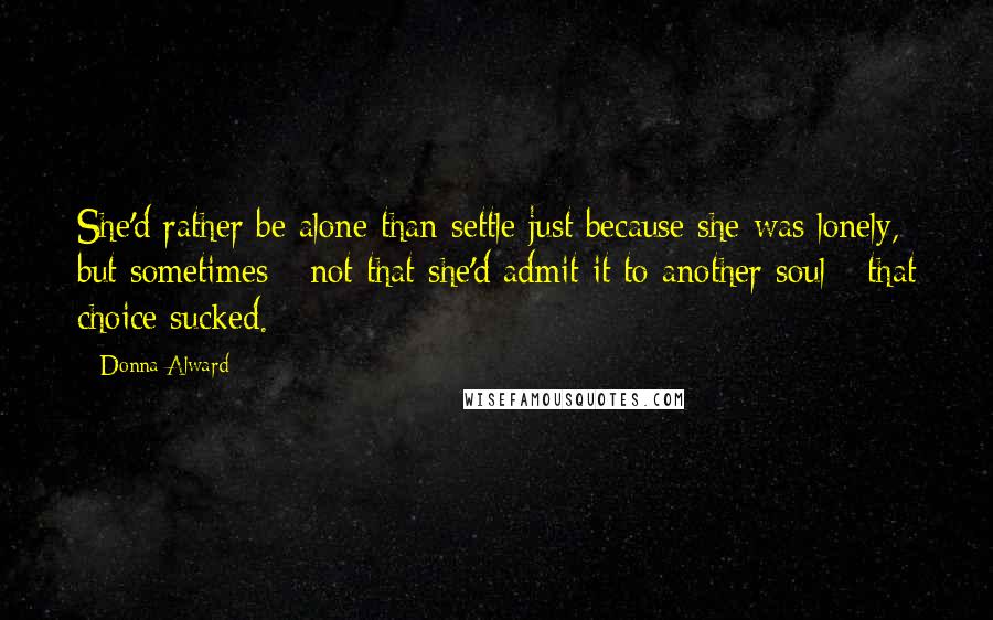 Donna Alward quotes: She'd rather be alone than settle just because she was lonely, but sometimes - not that she'd admit it to another soul - that choice sucked.