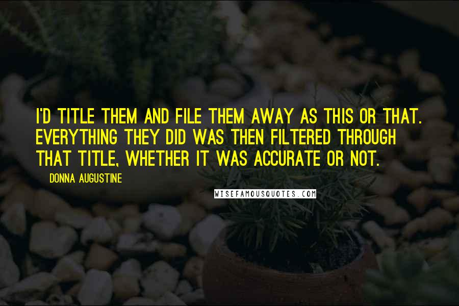 Donna Augustine quotes: I'd title them and file them away as this or that. Everything they did was then filtered through that title, whether it was accurate or not. Donna Augustine quotes: I'd title them and file them away as this or that. Everything they did was then filtered through that title, whether it was accurate or not.