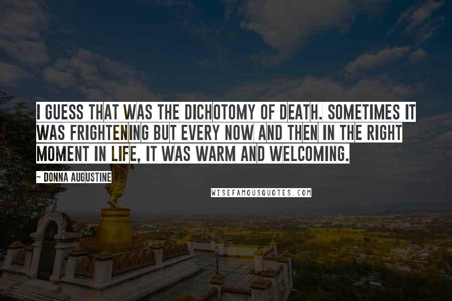 Donna Augustine quotes: I guess that was the dichotomy of death. Sometimes it was frightening but every now and then in the right moment in life, it was warm and welcoming. Donna Augustine quotes: I guess that was the dichotomy of death. Sometimes it was frightening but every now and then in the right moment in life, it was warm and welcoming.