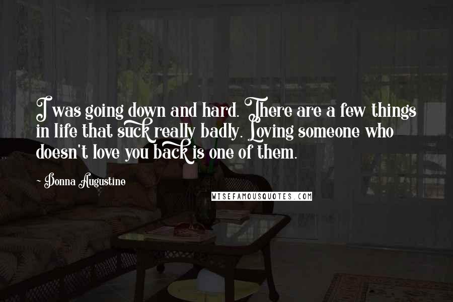 Donna Augustine quotes: I was going down and hard. There are a few things in life that suck really badly. Loving someone who doesn't love you back is one of them. Donna Augustine quotes: I was going down and hard. There are a few things in life that suck really badly. Loving someone who doesn't love you back is one of them.