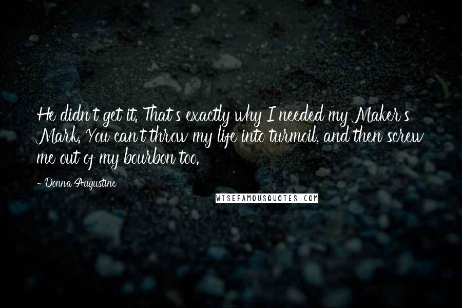 Donna Augustine quotes: He didn't get it. That's exactly why I needed my Maker's Mark. You can't throw my life into turmoil, and then screw me out of my bourbon too. Donna Augustine quotes: He didn't get it. That's exactly why I needed my Maker's Mark. You can't throw my life into turmoil, and then screw me out of my bourbon too.