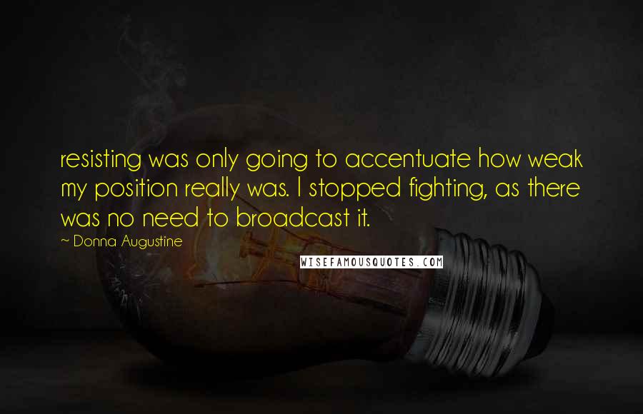 Donna Augustine quotes: resisting was only going to accentuate how weak my position really was. I stopped fighting, as there was no need to broadcast it. Donna Augustine quotes: resisting was only going to accentuate how weak my position really was. I stopped fighting, as there was no need to broadcast it.