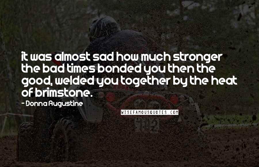 Donna Augustine quotes: it was almost sad how much stronger the bad times bonded you then the good, welded you together by the heat of brimstone. Donna Augustine quotes: it was almost sad how much stronger the bad times bonded you then the good, welded you together by the heat of brimstone.