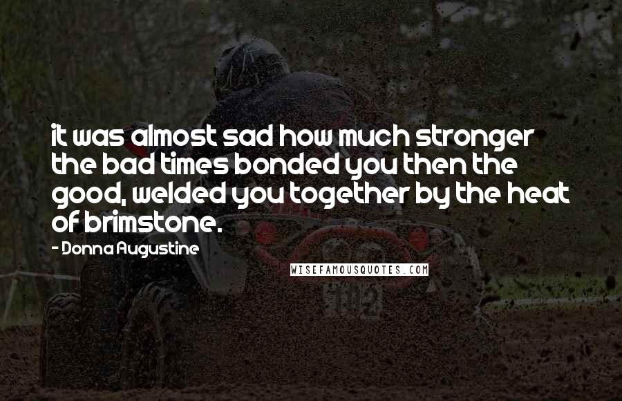 Donna Augustine quotes: it was almost sad how much stronger the bad times bonded you then the good, welded you together by the heat of brimstone.