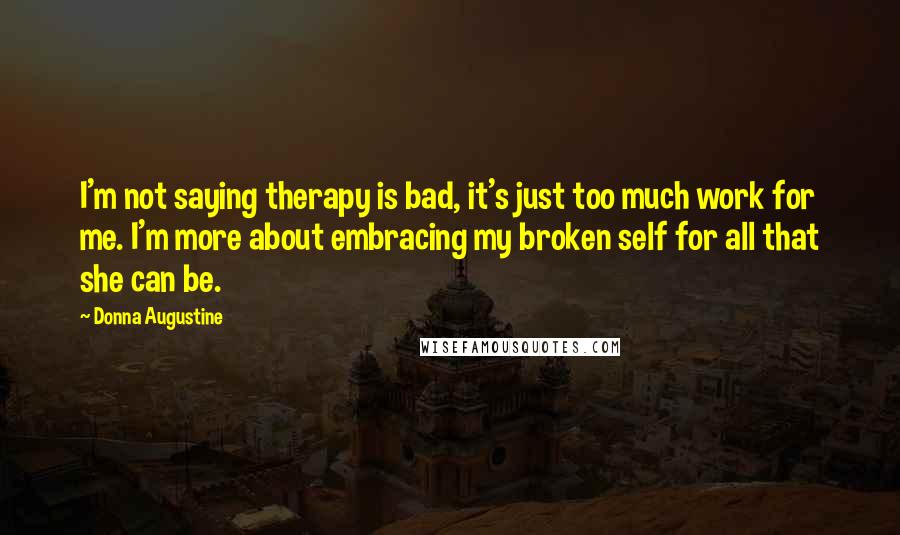 Donna Augustine quotes: I'm not saying therapy is bad, it's just too much work for me. I'm more about embracing my broken self for all that she can be. Donna Augustine quotes: I'm not saying therapy is bad, it's just too much work for me. I'm more about embracing my broken self for all that she can be.