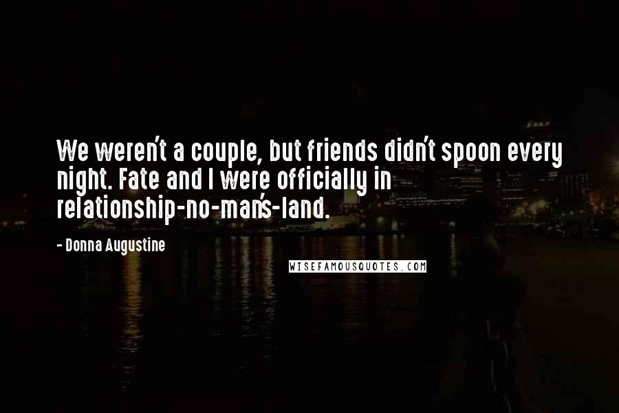 Donna Augustine quotes: We weren't a couple, but friends didn't spoon every night. Fate and I were officially in relationship-no-man's-land. Donna Augustine quotes: We weren't a couple, but friends didn't spoon every night. Fate and I were officially in relationship-no-man's-land.