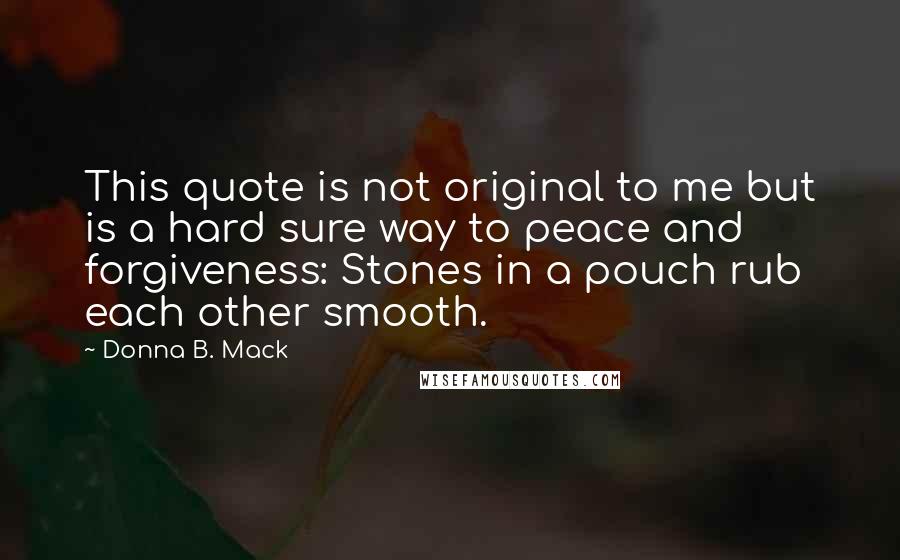 Donna B. Mack quotes: This quote is not original to me but is a hard sure way to peace and forgiveness: Stones in a pouch rub each other smooth.