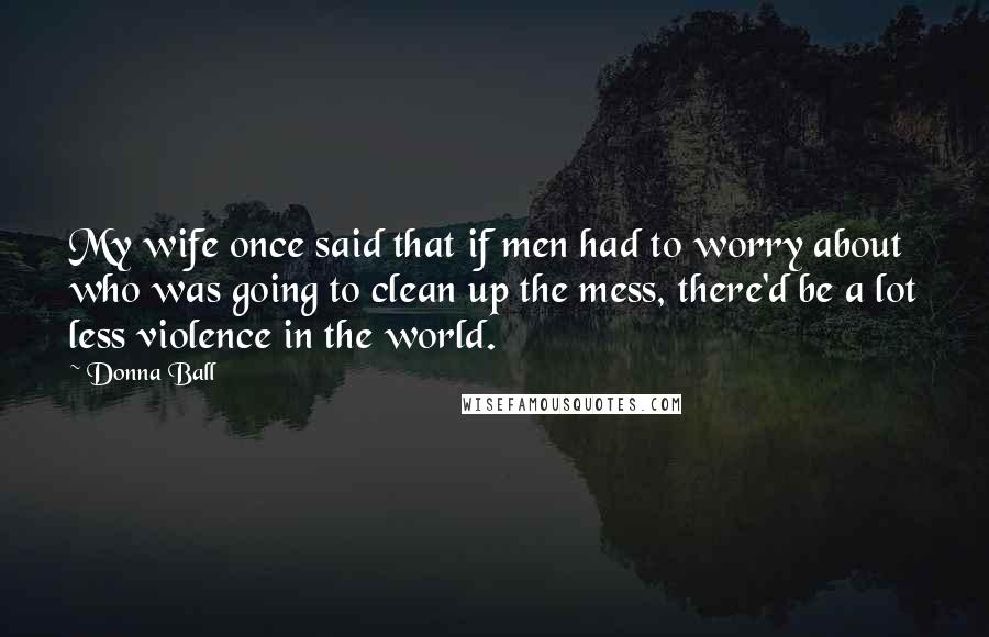 Donna Ball quotes: My wife once said that if men had to worry about who was going to clean up the mess, there'd be a lot less violence in the world.