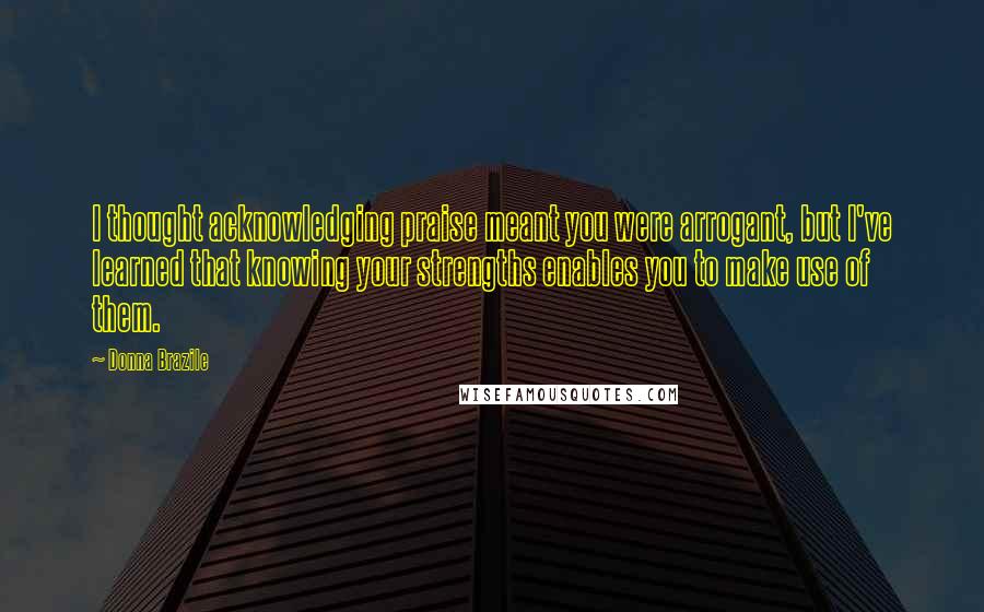 Donna Brazile quotes: I thought acknowledging praise meant you were arrogant, but I've learned that knowing your strengths enables you to make use of them.