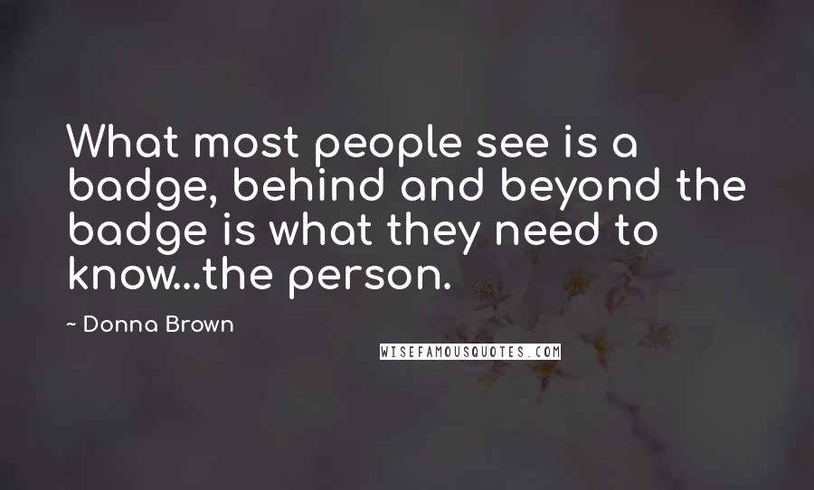 Donna Brown quotes: What most people see is a badge, behind and beyond the badge is what they need to know...the person.