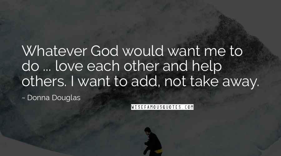 Donna Douglas quotes: Whatever God would want me to do ... love each other and help others. I want to add, not take away.