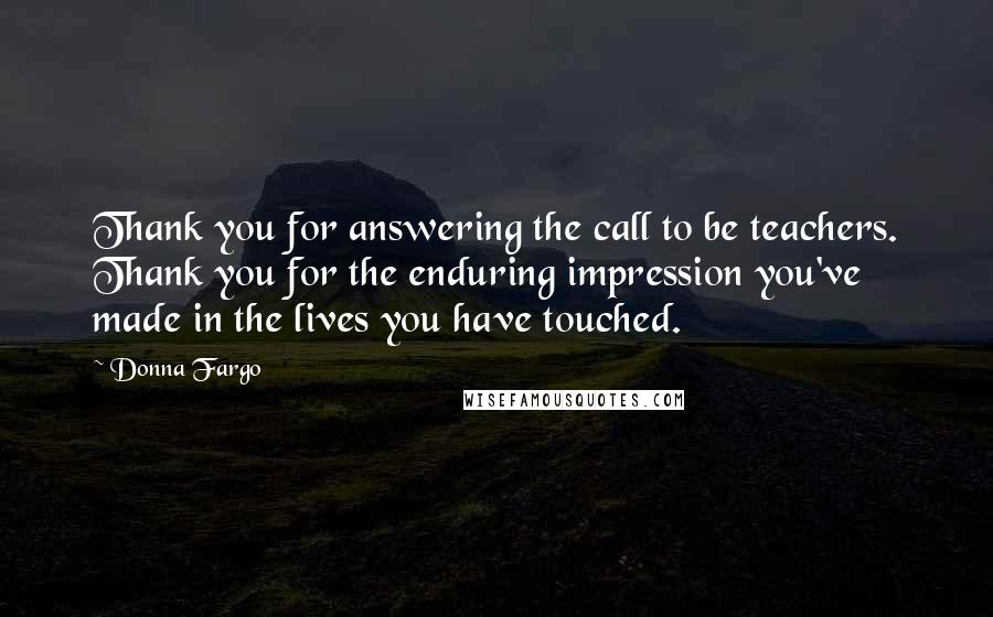 Donna Fargo quotes: Thank you for answering the call to be teachers. Thank you for the enduring impression you've made in the lives you have touched.