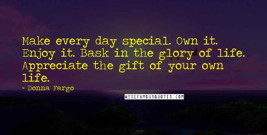 Donna Fargo quotes: Make every day special. Own it. Enjoy it. Bask in the glory of life. Appreciate the gift of your own life.