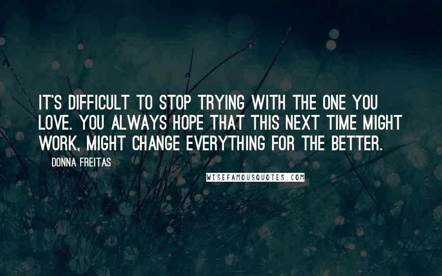 Donna Freitas quotes: It's difficult to stop trying with the one you love. You always hope that this next time might work, might change everything for the better. Donna Freitas quotes: It's difficult to stop trying with the one you love. You always hope that this next time might work, might change everything for the better.