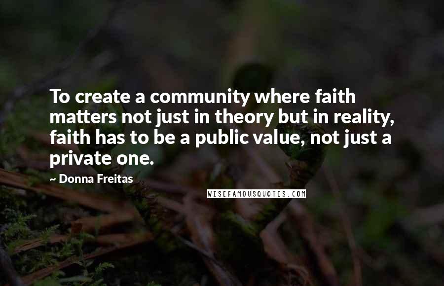 Donna Freitas quotes: To create a community where faith matters not just in theory but in reality, faith has to be a public value, not just a private one. Donna Freitas quotes: To create a community where faith matters not just in theory but in reality, faith has to be a public value, not just a private one.