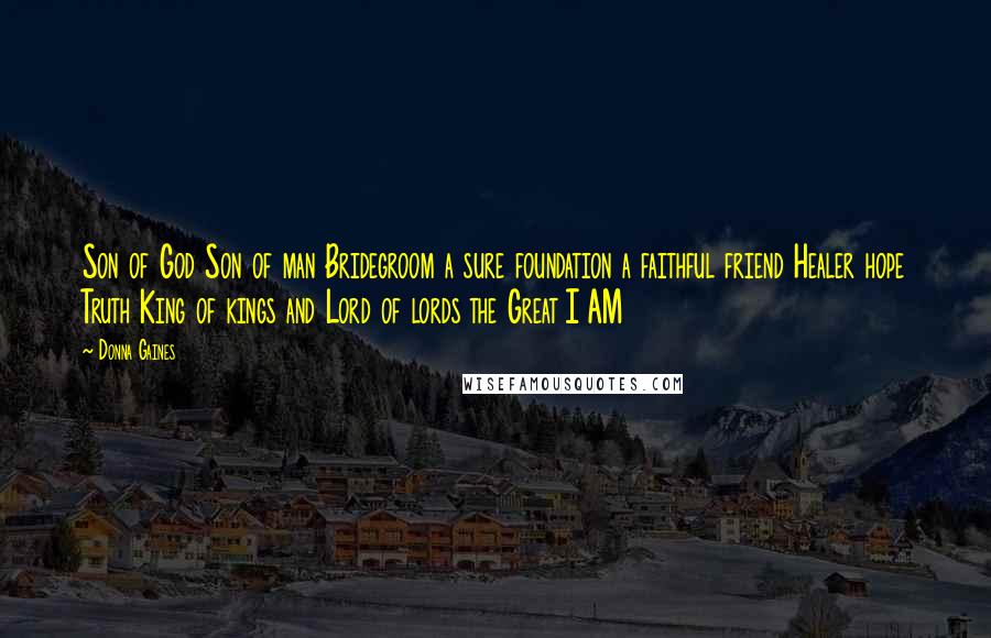 Donna Gaines quotes: Son of God Son of man Bridegroom a sure foundation a faithful friend Healer hope Truth King of kings and Lord of lords the Great I AM Donna Gaines quotes: Son of God Son of man Bridegroom a sure foundation a faithful friend Healer hope Truth King of kings and Lord of lords the Great I AM