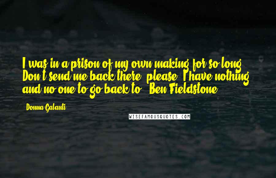 Donna Galanti quotes: I was in a prison of my own making for so long. Don't send me back there, please? I have nothing, and no one to go back to. -Ben Fieldstone