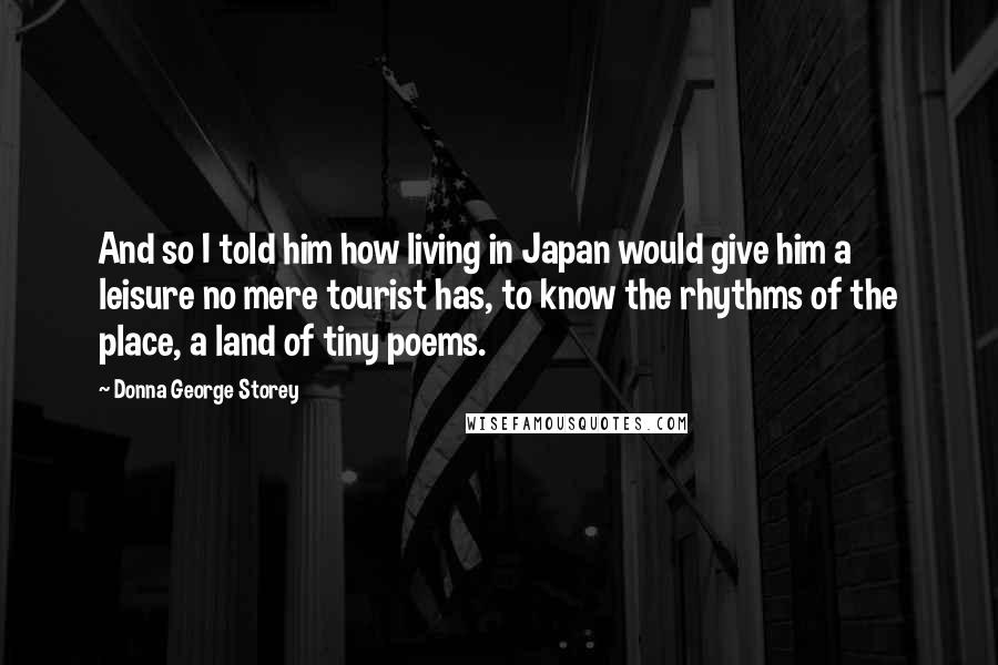 Donna George Storey quotes: And so I told him how living in Japan would give him a leisure no mere tourist has, to know the rhythms of the place, a land of tiny poems. Donna George Storey quotes: And so I told him how living in Japan would give him a leisure no mere tourist has, to know the rhythms of the place, a land of tiny poems.