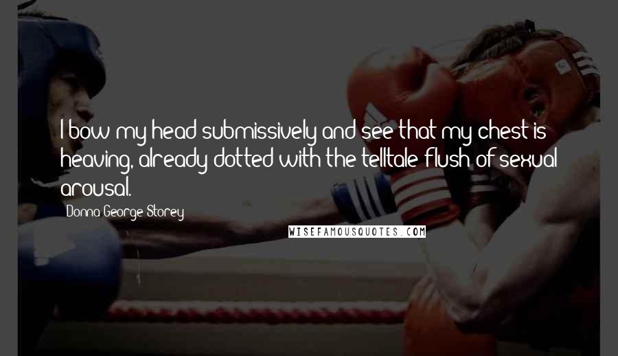 Donna George Storey quotes: I bow my head submissively and see that my chest is heaving, already dotted with the telltale flush of sexual arousal. Donna George Storey quotes: I bow my head submissively and see that my chest is heaving, already dotted with the telltale flush of sexual arousal.