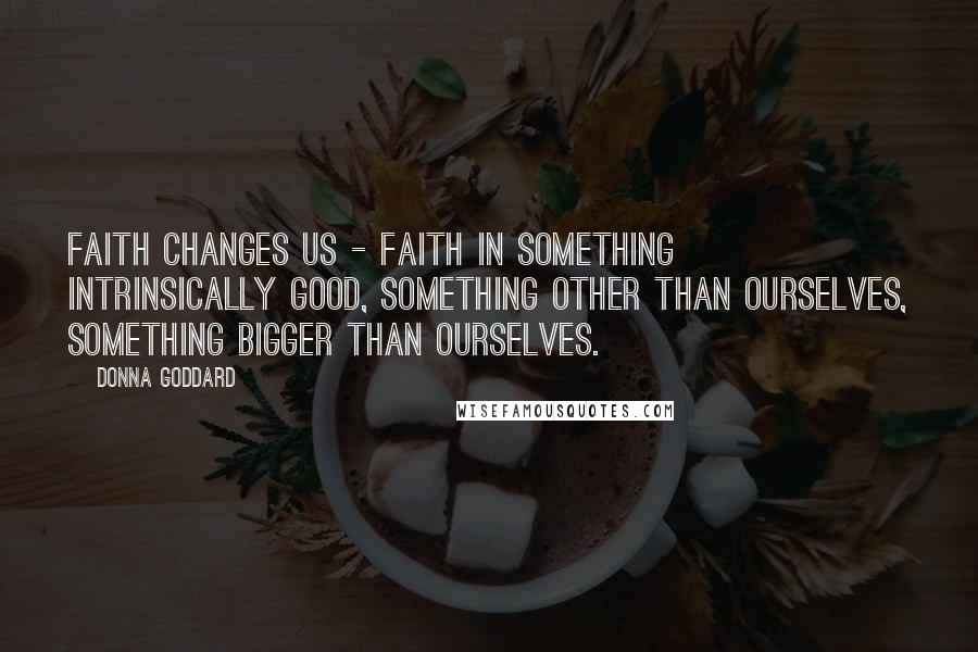 Donna Goddard quotes: Faith changes us - faith in something intrinsically good, something other than ourselves, something bigger than ourselves.