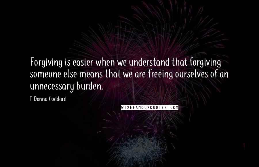 Donna Goddard quotes: Forgiving is easier when we understand that forgiving someone else means that we are freeing ourselves of an unnecessary burden. Donna Goddard quotes: Forgiving is easier when we understand that forgiving someone else means that we are freeing ourselves of an unnecessary burden.