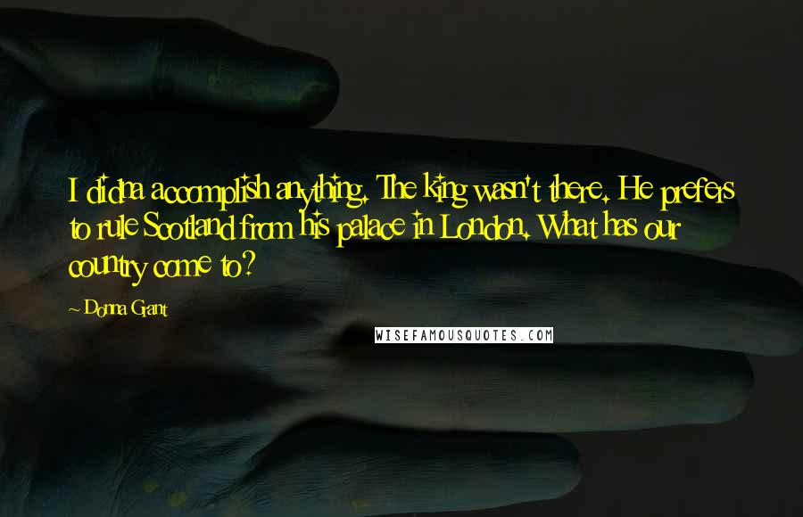Donna Grant quotes: I didna accomplish anything. The king wasn't there. He prefers to rule Scotland from his palace in London. What has our country come to?