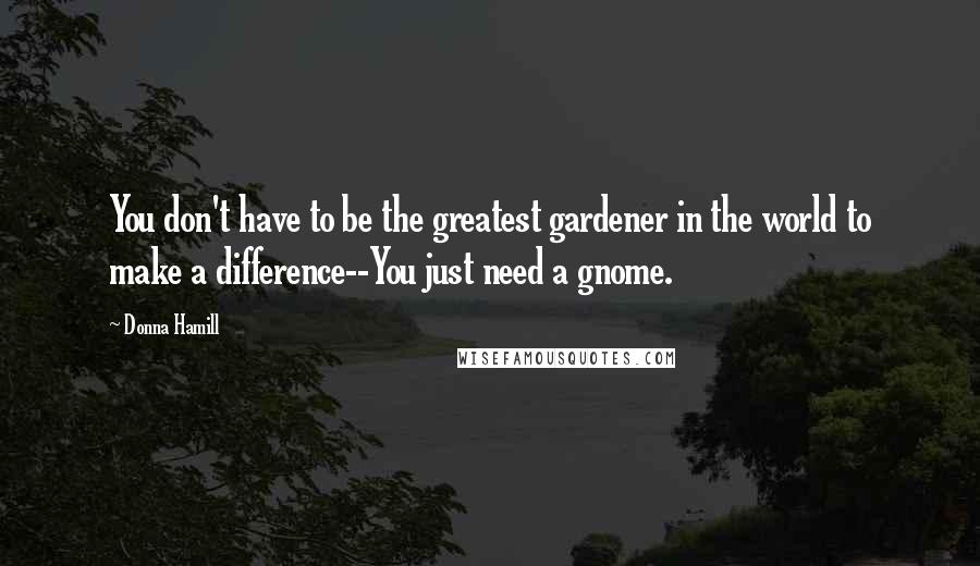 Donna Hamill quotes: You don't have to be the greatest gardener in the world to make a difference--You just need a gnome. Donna Hamill quotes: You don't have to be the greatest gardener in the world to make a difference--You just need a gnome.