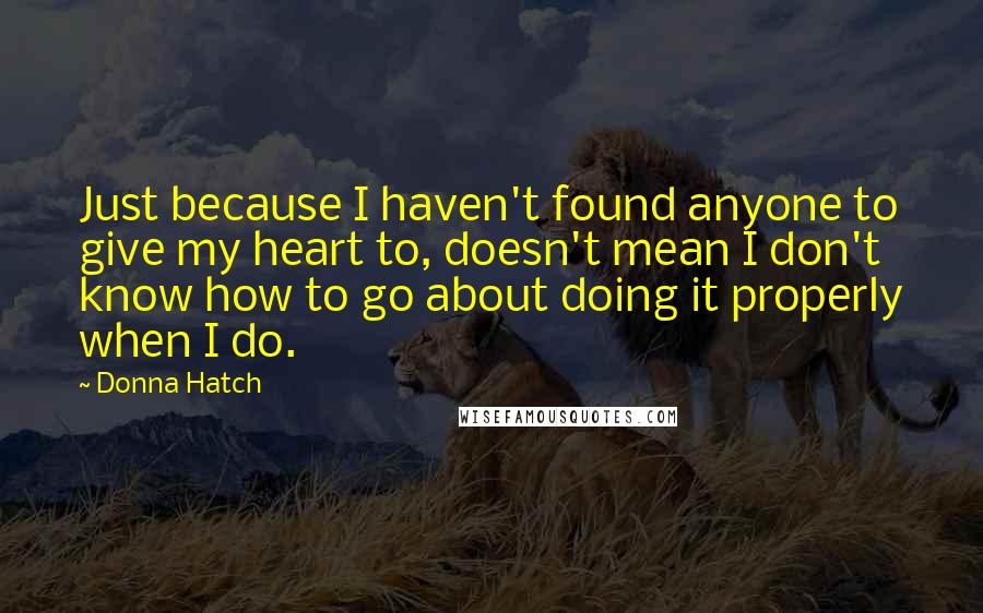 Donna Hatch quotes: Just because I haven't found anyone to give my heart to, doesn't mean I don't know how to go about doing it properly when I do.
