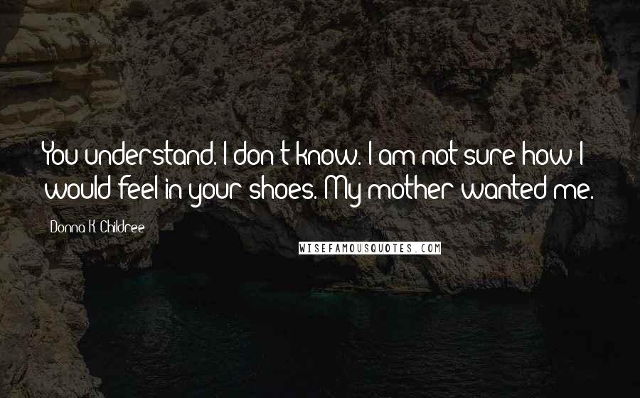 Donna K. Childree quotes: You understand. I don't know. I am not sure how I would feel in your shoes. My mother wanted me.