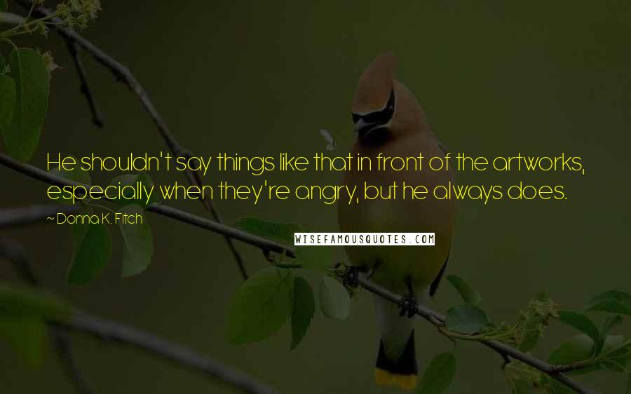 Donna K. Fitch quotes: He shouldn't say things like that in front of the artworks, especially when they're angry, but he always does. Donna K. Fitch quotes: He shouldn't say things like that in front of the artworks, especially when they're angry, but he always does.