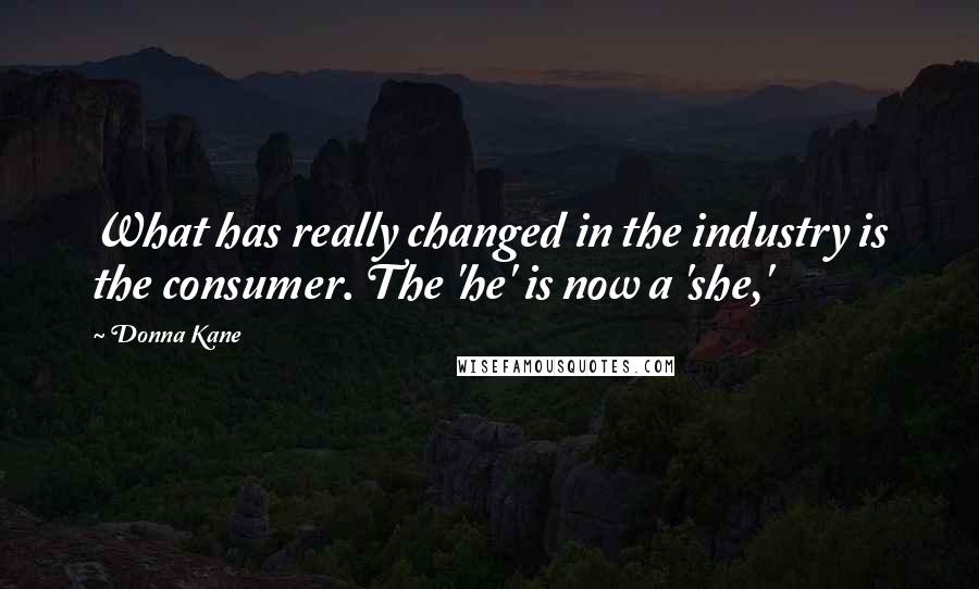 Donna Kane quotes: What has really changed in the industry is the consumer. The 'he' is now a 'she,'