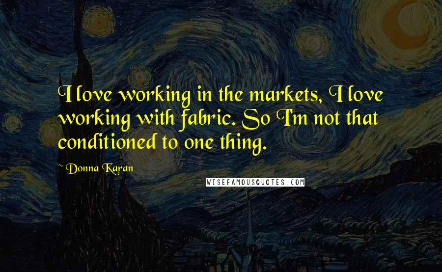 Donna Karan quotes: I love working in the markets, I love working with fabric. So I'm not that conditioned to one thing.
