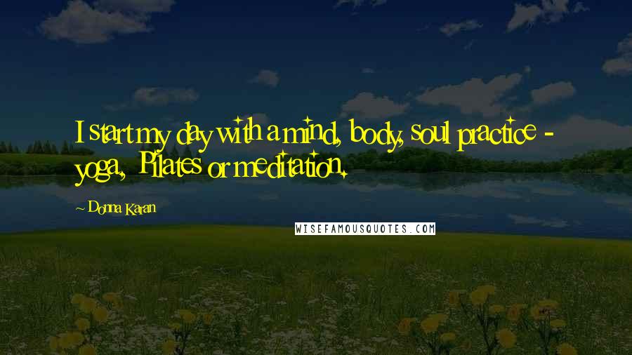 Donna Karan quotes: I start my day with a mind, body, soul practice - yoga, Pilates or meditation.