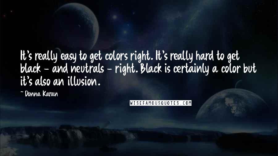 Donna Karan quotes: It's really easy to get colors right. It's really hard to get black - and neutrals - right. Black is certainly a color but it's also an illusion.