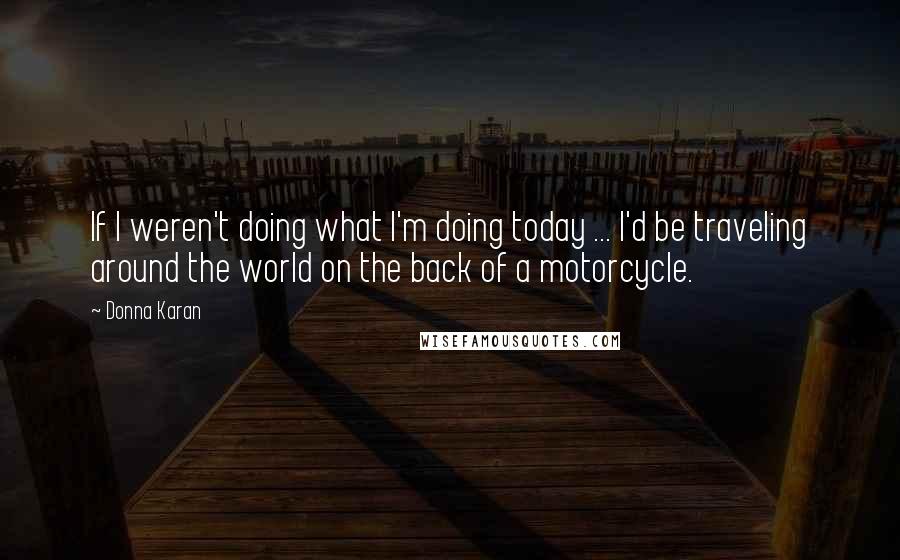 Donna Karan quotes: If I weren't doing what I'm doing today ... I'd be traveling around the world on the back of a motorcycle.