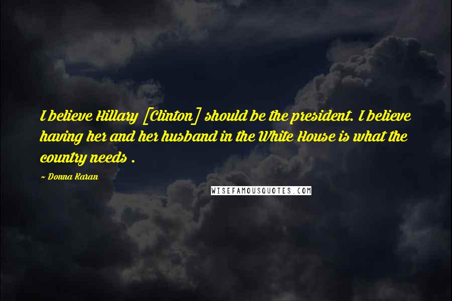 Donna Karan quotes: I believe Hillary [Clinton] should be the president. I believe having her and her husband in the White House is what the country needs .