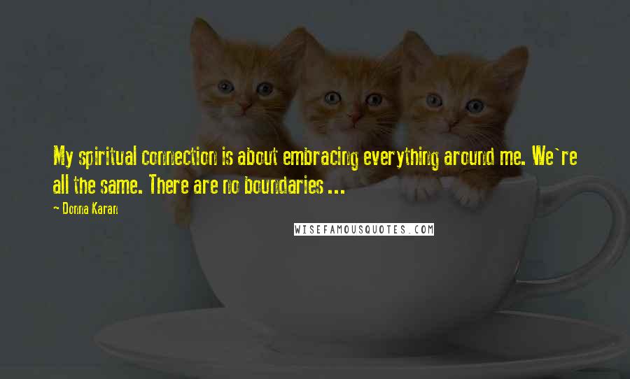 Donna Karan quotes: My spiritual connection is about embracing everything around me. We're all the same. There are no boundaries ...