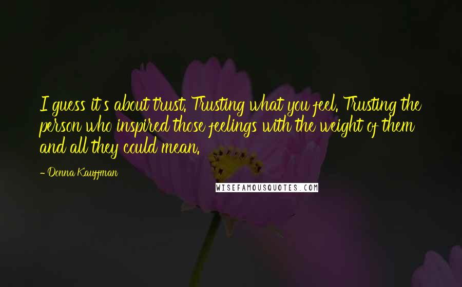 Donna Kauffman quotes: I guess it's about trust. Trusting what you feel. Trusting the person who inspired those feelings with the weight of them and all they could mean.