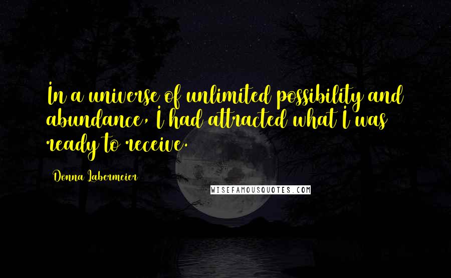 Donna Labermeier quotes: In a universe of unlimited possibility and abundance, I had attracted what I was ready to receive.