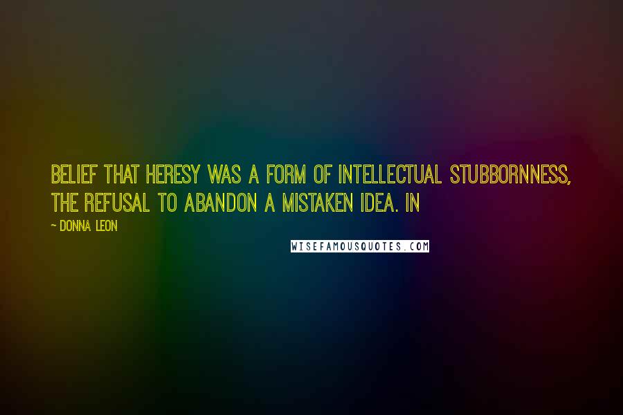 Donna Leon quotes: Belief that heresy was a form of intellectual stubbornness, the refusal to abandon a mistaken idea. In Donna Leon quotes: Belief that heresy was a form of intellectual stubbornness, the refusal to abandon a mistaken idea. In
