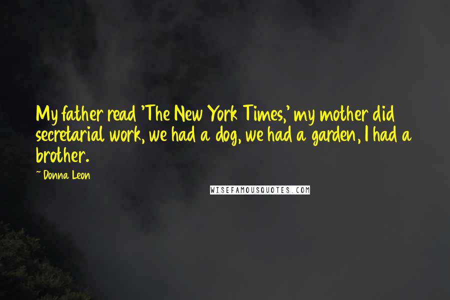 Donna Leon quotes: My father read 'The New York Times,' my mother did secretarial work, we had a dog, we had a garden, I had a brother. Donna Leon quotes: My father read 'The New York Times,' my mother did secretarial work, we had a dog, we had a garden, I had a brother.