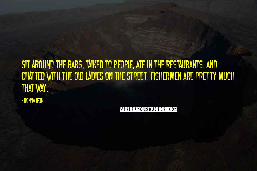 Donna Leon quotes: Sit around the bars, talked to people, ate in the restaurants, and chatted with the old ladies on the street. Fishermen are pretty much that way. Donna Leon quotes: Sit around the bars, talked to people, ate in the restaurants, and chatted with the old ladies on the street. Fishermen are pretty much that way.